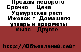 Продам недорого. Срочно. › Цена ­ 7 000 - Удмуртская респ., Ижевск г. Домашняя утварь и предметы быта » Другое   
